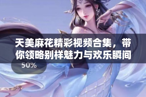 天美麻花精彩视频合集，带你领略别样魅力与欢乐瞬间