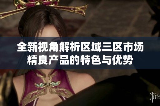 全新视角解析区域三区市场精良产品的特色与优势
