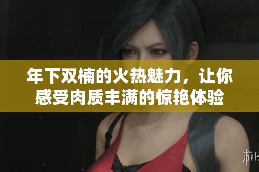 年下双楠的火热魅力，让你感受肉质丰满的惊艳体验