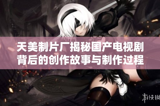 天美制片厂揭秘国产电视剧背后的创作故事与制作过程