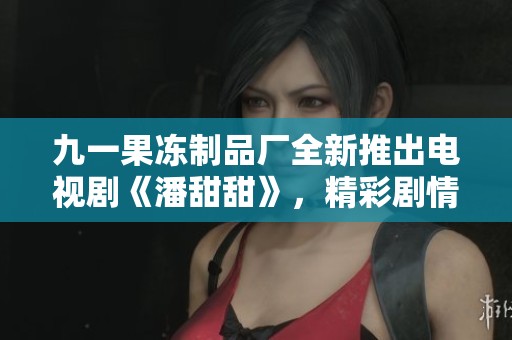 九一果冻制品厂全新推出电视剧《潘甜甜》，精彩剧情引发热议