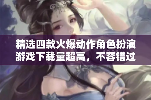 精选四款火爆动作角色扮演游戏下载量超高，不容错过！