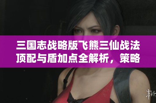 三国志战略版飞熊三仙战法顶配与盾加点全解析，策略必看！