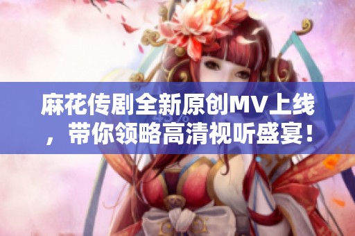 麻花传剧全新原创MV上线，带你领略高清视听盛宴！
