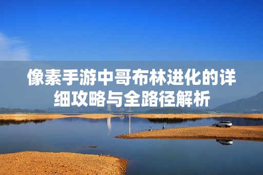 像素手游中哥布林进化的详细攻略与全路径解析