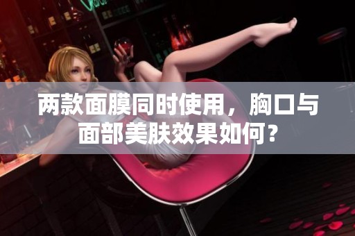 两款面膜同时使用，胸口与面部美肤效果如何？