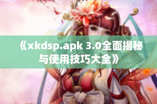 《xkdsp.apk 3.0全面揭秘与使用技巧大全》