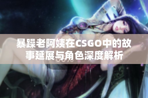 暴躁老阿姨在CSGO中的故事延展与角色深度解析