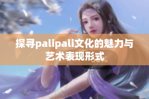 探寻palipali文化的魅力与艺术表现形式
