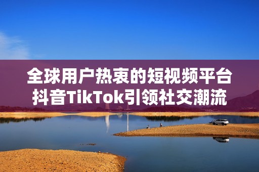 全球用户热衷的短视频平台抖音TikTok引领社交潮流